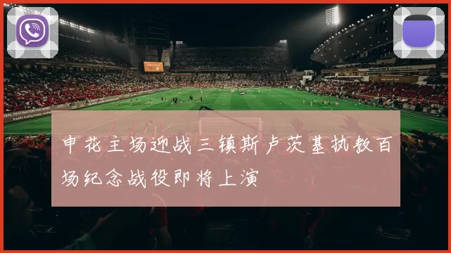 申花主场迎战三镇斯卢茨基执教百场纪念战役即将上演