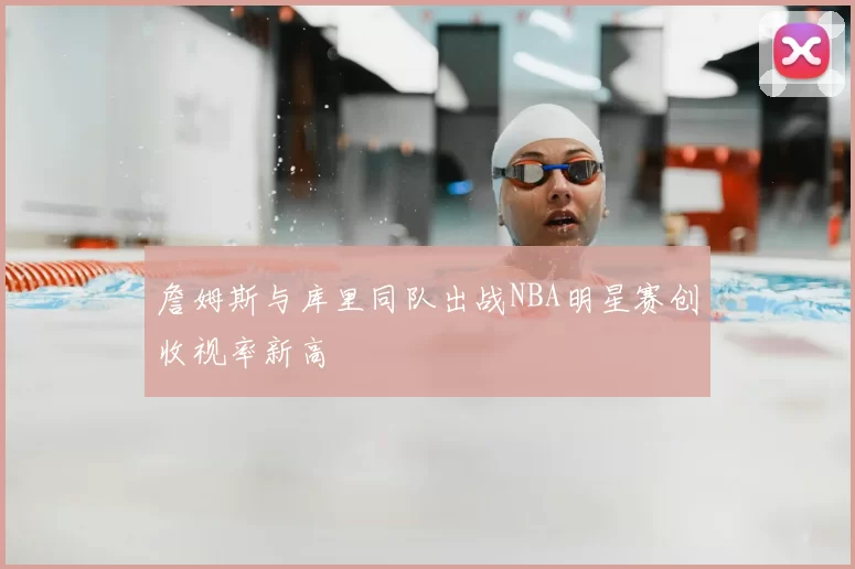 詹姆斯与库里同队出战NBA明星赛创收视率新高