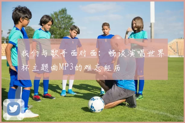 我们与歌手面对面：畅谈演唱世界杯主题曲MP3的难忘经历