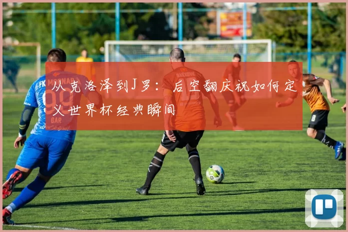 从克洛泽到J罗:后空翻庆祝如何定义世界杯经典瞬间