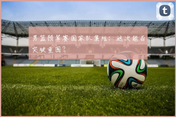 男篮预算赛国家队集结：这次能否突破重围？
