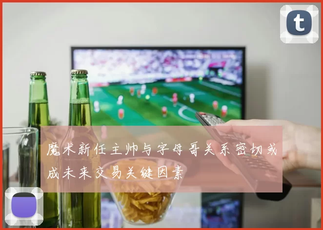 魔术新任主帅与字母哥关系密切或成未来交易关键因素