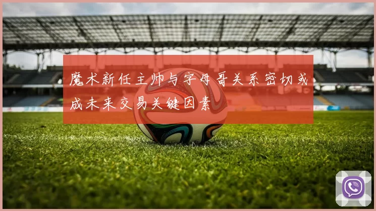 魔术新任主帅与字母哥关系密切或成未来交易关键因素