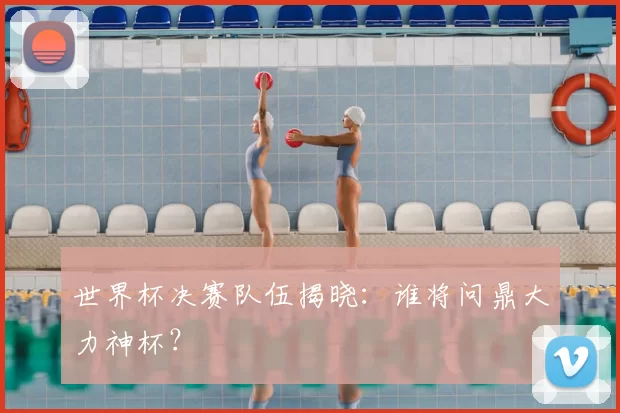 世界杯决赛队伍揭晓：谁将问鼎大力神杯？