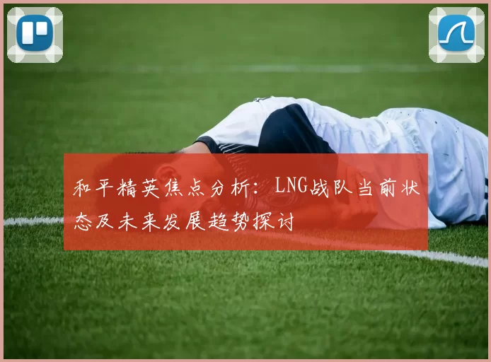 和平精英焦点分析:LNG战队当前状态及未来发展趋势探讨