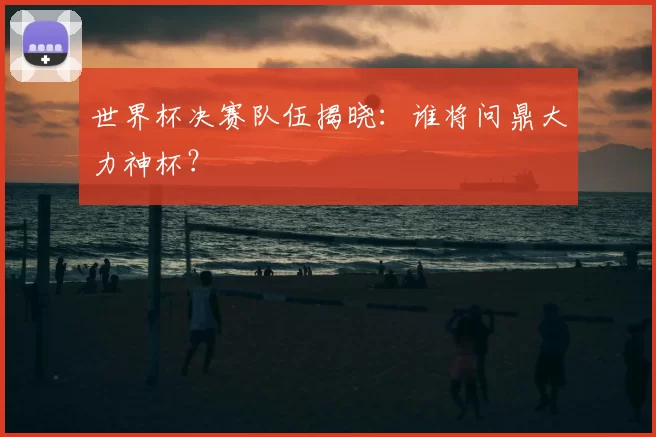 世界杯决赛队伍揭晓：谁将问鼎大力神杯？